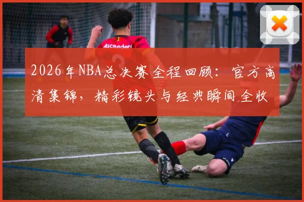 2026年NBA总决赛全程回顾:官方高清集锦,精彩镜头与经典瞬间全收录