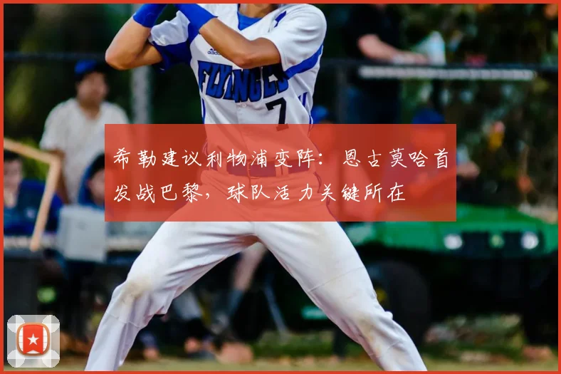 希勒建议利物浦变阵:恩古莫哈首发战巴黎,球队活力关键所在