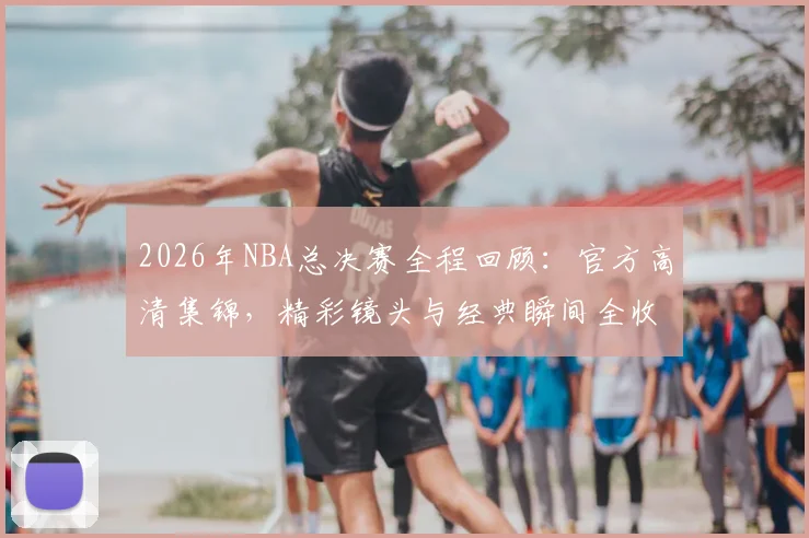 2026年NBA总决赛全程回顾:官方高清集锦,精彩镜头与经典瞬间全收录