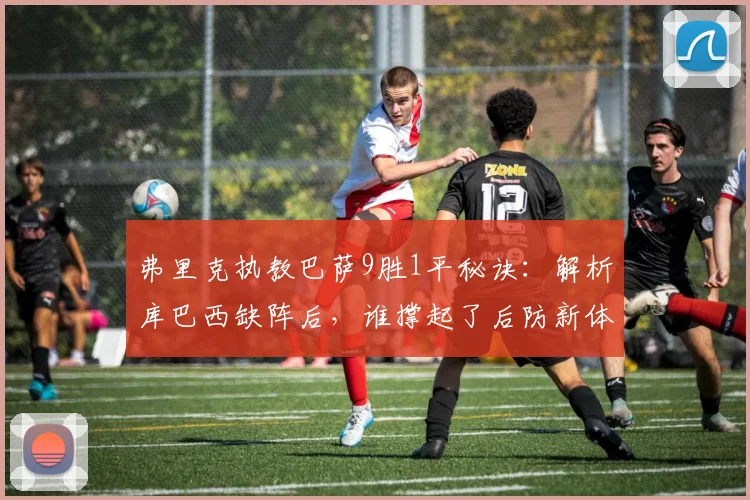 弗里克执教巴萨9胜1平秘诀:解析库巴西缺阵后,谁撑起了后防新体系