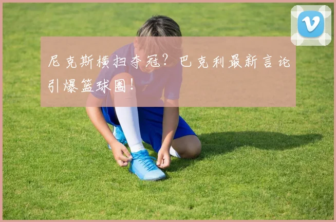 尼克斯横扫夺冠？巴克利最新言论引爆篮球圈！